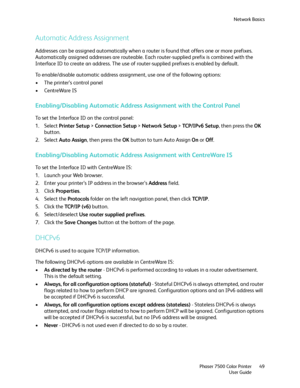 Page 49Network Basics
Phaser 7500 Color Printer
User Guide49
Automatic Address Assignment
Addresses can be assigned automatically when a router is found that offers one or more prefixes. 
Automatically assigned addresses are routeable. Each router-supplied prefix is combined with the 
Interface ID to create an address. The use of router-supplied prefixes is enabled by default.
To enable/disable automatic address assignment, use one of the following options:
• The printer’s control panel
• CentreWare IS...