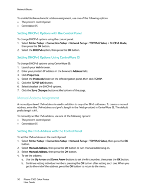 Page 50Network Basics
Phaser 7500 Color Printer
User Guide 50
To enable/disable automatic address assignment, use one of the following options:
• The printer’s control panel
• CentreWare IS
Setting DHCPv6 Options with the Control Panel
To change DHCPv6 options using the control panel:
1. Select Printer Setup > Connection Setup > Network Setup > TCP /I P v6  S e tu p > DHCPv6 Mode, 
then press the OK button.
2. Select the DHCPv6 option, then press the OK button.
Setting DHCPv6 Options Using CentreWare IS
To...