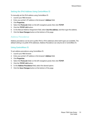 Page 51Network Basics
Phaser 7500 Color Printer
User Guide51
Setting the IPv6 Address Using CentreWare IS
To manually set the IPv6 address using CentreWare IS:
1. Launch your Web browser.
2. Enter your printer’s IP address in the browser’s Address field.
3. Click Properties.
4. Select the Protocols folder on the left navigation panel, then click TC P / I P.
5. Click the TCP /I P  ( v 6) button.
6. In the Manual Address Assignment field, select Use this address, and then type the address.
7. Click the Save...