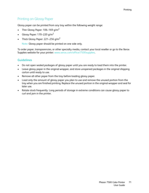 Page 71Printing
Phaser 7500 Color Printer
User Guide71
Printing on Glossy Paper
Glossy paper can be printed from any tray within the following weight range:
• Thin Glossy Paper: 106–169 g/m
2
• Glossy Paper: 170–220 g/m2
• Thick Glossy Paper: 221–256 g/m2
Note:Glossy paper should be printed on one side only.
To order paper, transparencies, or other specialty media, contact your local reseller or go to the Xerox 
Supplies website for your printer: www.xerox.com/office/7500supplies.
Guidelines
• Do not open...