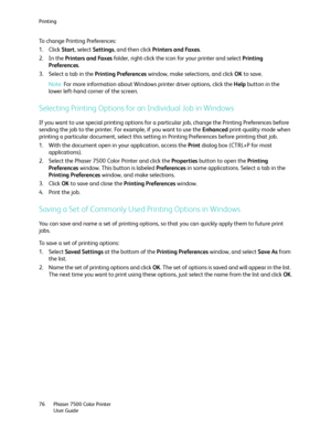 Page 76Printing
Phaser 7500 Color Printer
User Guide 76
To change Printing Preferences:
1. Click Start, select Settings, and then click Printers and Faxes.
2. In the Printers and Faxes folder, right-click the icon for your printer and select Printing 
Preferences.
3. Select a tab in the Printing Preferences window, make selections, and click OK to save.
Note:For more information about Windows printer driver options, click the Help button in the 
lower left-hand corner of the screen.
Selecting Printing Options...