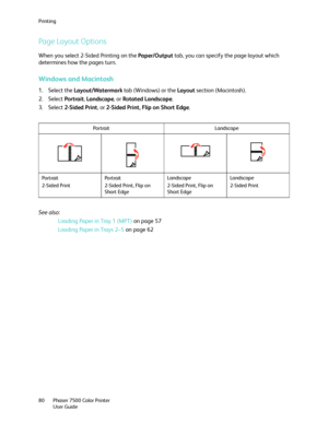 Page 80Printing
Phaser 7500 Color Printer
User Guide 80
Page Layout Options
When you select 2-Sided Printing on the Paper/Output tab, you can specify the page layout which 
determines how the pages turn. 
Windows and Macintosh
1. Select the Layout/Watermark tab (Windows) or the Layout section (Macintosh).
2. Select Portrait, Landscape, or Rotated Landscape.
3. Select 2-Sided Print, or 2-Sided Print, Flip on Short Edge.
See also: 
Loading Paper in Tray 1 (MPT) on page 57
Loading Paper in Trays 2–5 on page 62...