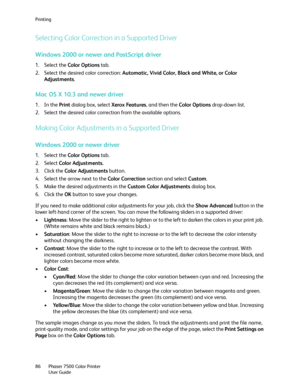 Page 86Printing
Phaser 7500 Color Printer
User Guide 86
Selecting Color Correction in a Supported Driver
Windows 2000 or newer and PostScript driver
1. Select the Color Options tab.
2. Select the desired color correction: Automatic, Vivid Color, Black and White, or Color 
Adjustments.
Mac OS X 10.3 and newer driver
1. In the Print dialog box, select Xerox Features, and then the Color Options drop-down list.
2. Select the desired color correction from the available options.
Making Color Adjustments in a...