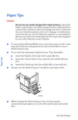 Page 2110Phaser  750 Color Printer 
Paper Tips
Caution
Do not use any media designed for inkjet printers, especially 
inkjet coated paper and inkjet transparencies. Inkjet media is 
coated with a substance that will damage the fuser. Tektronix 
does not furnish warranty service for damage or malfunction 
caused by the use of non-Tektronix supplies or consumables. 
Always use Tektronix media that has been specially designed 
for use with Tektronix Laser Printers.
nTo prevent Jam-Wrong Media errors, load only...