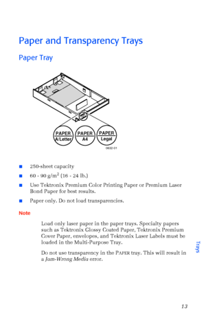 Page 24User Guide13
Paper and Transparency Trays
Paper Tray  
n250-sheet capacity
n60 - 90 g/m2 (16 - 24 lb.)
nUse Tektronix Premium Color Printing Paper or Premium Laser 
Bond Paper for best results.
nPaper only. Do not load transparencies.
Note
Load only laser paper in the paper trays. Specialty papers 
such as Tektronix Glossy Coated Paper, Tektronix Premium 
Cover Paper, envelopes, and Tektronix Laser Labels must be 
loaded in the Multi-Purpose Tray.
Do not use transparency in the P
APER tray. This will...