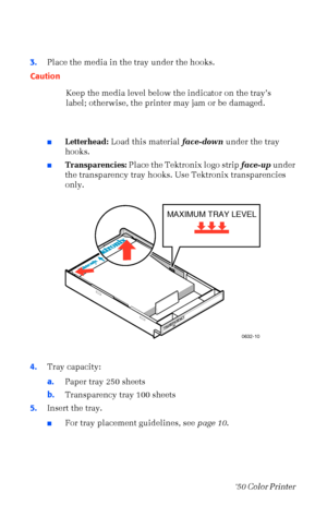 Page 2716Phaser  750 Color Printer 
3.Place the media in the tray under the hooks.   
nLetterhead: Load this material face-down under the tray 
hooks.
nTransparencies: Place the Tektronix logo strip face-up under 
the transparency tray hooks. Use Tektronix transparencies 
only.  
4.Tray capacity:
a.Paper tray 250 sheets
b.Transparency tray 100 sheets 
5.Insert the tray.
nFor tray placement guidelines, see page 10. Caution
Keep the media level below the indicator on the trayÕs 
label; otherwise, the printer may...