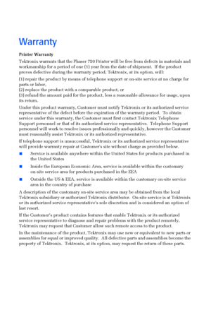 Page 5 
Warranty 
Printer Warranty 
Tektronix warrants that the Phaser 750 Printer will be free from defects in materials and 
workmanship for a period of one (1) year from the date of shipment.  If the product 
proves defective during the warranty period, Tektronix, at its option, will:
(1) repair the product by means of telephone support or on-site service at no charge for 
parts or labor, 
(2) replace the product with a comparable product, or 
(3) refund the amount paid for the product, less a reasonable...