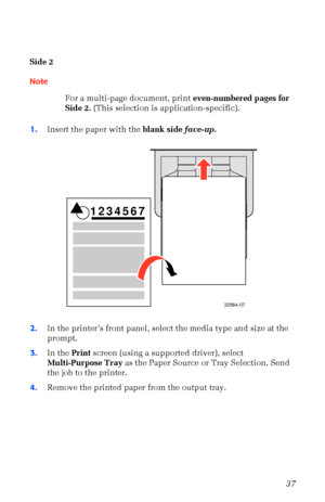 Page 48User Guide37
Side 2
Note
For a multi-page document, print even-numbered pages for 
Side 2. (This selection is application-specific).
1.Insert the paper with the blank side face-up.  
2.In the printerÕs front panel, select the media type and size at the 
prompt. 
3.In the Print screen (using a supported driver), select 
Multi-Purpose Tray as the Paper Source or Tray Selection. Send 
the job to the printer.
4.Remove the printed paper from the output tray.
32564-07
1234567
Downloaded From ManualsPrinter.com...