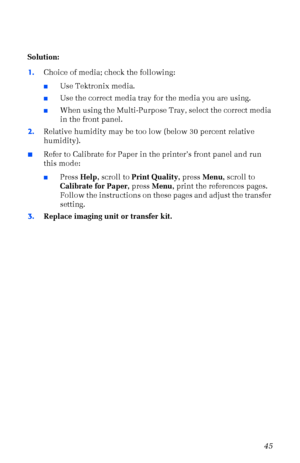 Page 56User Guide45
Solution:
1.Choice of media; check the following:
nUse Tektronix media.
nUse the correct media tray for the media you are using.
nWhen using the Multi-Purpose Tray, select the correct media 
in the front panel.
2.Relative humidity may be too low (below 30 percent relative 
humidity).
nRefer to Calibrate for Paper in the printerÕs front panel and run 
this mode:
nPress Help, scroll to Print Quality, press Menu, scroll to 
Calibrate for Paper, press Menu, print the references pages. 
Follow...