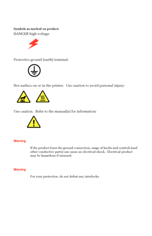Page 9 
Symbols as marked on product: 
DANGER high voltage:  
   
Protective ground (earth) terminal:   
  
Hot surface on or in the printer.  Use caution to avoid personal injury:  
  
Use caution.  Refer to the manual(s) for information: 
    
Warning 
If the product loses the ground connection, usage of knobs and controls (and 
other conductive parts) can cause an electrical shock.  Electrical product 
may be hazardous if misused.   
Warning 
For your protection, do not defeat any interlocks.
Downloaded...
