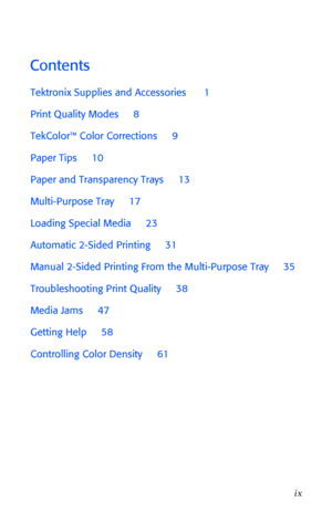 Page 10 
User Guide 
ix 
Contents 
Tektronix Supplies and Accessories      1
Print Quality Modes     8
TekColorª Color Corrections     9
Paper Tips     10
Paper and Transparency Trays     13
Multi-Purpose Tray     17
Loading Special Media     23
Automatic 2-Sided Printing     31
Manual 2-Sided Printing From the Multi-Purpose Tray     35
Troubleshooting Print Quality     38
Media Jams     47
Getting Help     58
Controlling Color Density     61
Downloaded From ManualsPrinter.com Manuals 
