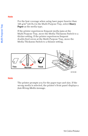 Page 2918Phaser  750 Color Printer 
Note
For the best coverage when using laser paper heavier than 
105 g/m
2 (28 lb.) in the Multi-Purpose Tray, select Heavy 
Paper as the media type.
If the printer experiences frequent media jams at the 
Multi-Purpose Tray, move the Media Thickness Switch to a 
thicker setting. If the printer experiences frequent 
double-feed errors at the Multi-Purpose Tray, move the 
Media Thickness Switch to a thinner setting.
 
 
Note
The printer prompts you for the paper type and size....