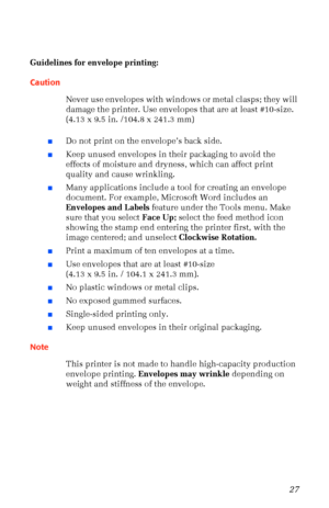 Page 38User Guide27
Guidelines for envelope printing:
Caution
Never use envelopes with windows or metal clasps; they will 
damage the printer. Use envelopes that are at least #10-size. 
(4.13 x 9.5 in. /104.8 x 241.3 mm)
nDo not print on the envelopeÕs back side.
nKeep unused envelopes in their packaging to avoid the 
effects of moisture and dryness, which can affect print 
quality and cause wrinkling.
nMany applications include a tool for creating an envelope 
document. For example, Microsoft Word includes an...