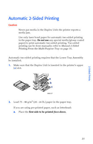 Page 42User Guide31
Automatic 2-Sided Printing
Caution
Never put media in the Duplex Unit; the printer reports a 
media jam.
Use only laser bond paper for automatic two-sided printing 
in the paper tray. Do not use any special media (glossy coated 
paper) to print automatic two-sided printing. Two-sided 
printing can be done manually; refer to Manual 2-Sided 
Printing From the Multi-Purpose Tray on page 35.
Automatic two-sided printing requires that the Lower Tray Assembly 
be installed.
1.Make sure that the...