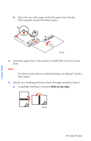 Page 4332Phaser  750 Color Printer 
b.Place the top of the page under the paper trayÕs hooks.
This example shows letterhead paper. 
3.Insert the paper tray in the printerÕs middle (b) or lower (c) tray 
slots.
Note
For best results with two-sided printing, use 90 g/m
2 (24 lb.) 
laser paper.
4.Decide on a binding preference (how the page turns) for Step 5: 
a.Long-Edge binding or uncheck Bind on top edge. 
PAPERA4
1234567
0632-28
a b
0632-29
2-sided Prints 
Downloaded From ManualsPrinter.com Manuals 