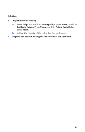 Page 52User Guide41
Solution: 
1.Adjust the color density.
a.Press Help, and scroll to Print Quality, press Menu, scroll to 
Calibrate Colors. Press Menu, scroll to Adjust Each Color. 
Press Menu. 
b.Adjust the density of the color that has problems.
2.Replace the Toner Cartridge of the color that has problems.
 
Downloaded From ManualsPrinter.com Manuals 