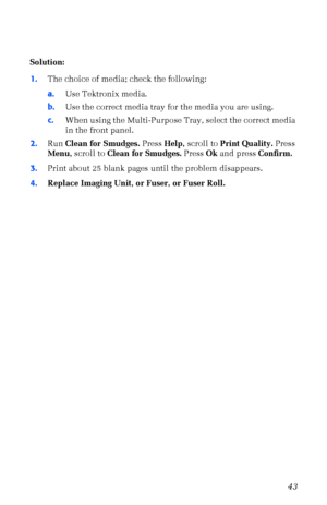 Page 54User Guide43
Solution:
1.The choice of media; check the following:
a.Use Tektronix media.
b.Use the correct media tray for the media you are using.
c.When using the Multi-Purpose Tray, select the correct media 
in the front panel.
2.Run Clean for Smudges. Press Help, scroll to Print Quality. Press 
Menu, scroll to Clean for Smudges. Press Ok and press Confirm.
3.Print about 25 blank pages until the problem disappears.
4.Replace Imaging Unit, or Fuser, or Fuser Roll.
Downloaded From ManualsPrinter.com...