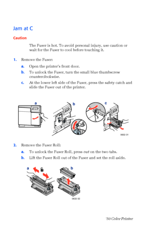 Page 6150Phaser  750 Color Printer 
Jam at C
Caution
The Fuser is hot. To avoid personal injury, use caution or 
wait for the Fuser to cool before touching it.
1.Remove the Fuser:
a.Open the printerÕs front door.
b.To unlock the Fuser, turn the small blue thumbscrew 
counterclockwise.
c.At the lower left side of the Fuser, press the safety catch and 
slide the Fuser out of the printer. 
2.Remove the Fuser Roll:
a.To unlock the Fuser Roll, press out on the two tabs.
b.Lift the Fuser Roll out of the Fuser and set...