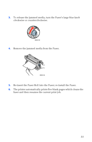 Page 62User Guide51
3.To release the jammed media, turn the FuserÕs large blue knob 
clockwise or counterclockwise. 
4.Remove the jammed media from the Fuser. 
5.Re-insert the Fuser Roll into the Fuser; re-install the Fuser.
6.The printer automatically prints five blank pages which cleans the 
fuser and then resumes the current print job.
0632-33
0632-34
Downloaded From ManualsPrinter.com Manuals 