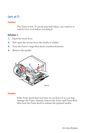 Page 6352Phaser  750 Color Printer 
Jam at D
Caution
The Fuser is hot. To avoid personal injury, use caution or 
wait for it to cool before touching it.
Solution 1
1.Open the front door.
2.Pull open the access door; the media is visible.
3.Turn the FuserÕs large blue knob counterclockwise.
4.Remove the media. 
Caution
If the Fuser knob does not turn, do not force it or you may 
damage the Fuser. Instead, remove the Fuser and Fuser Roll; 
then turn the Fuser knob to release the jammed media.
.
A/LetterPaper...