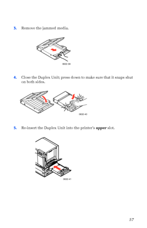 Page 68User Guide57
3.Remove the jammed media. 
4.Close the Duplex Unit; press down to make sure that it snaps shut 
on both sides. 
5.Re-insert the Duplex Unit into the printerÕs upper slot. 
0632-39
0632-40
0632-41
 
Downloaded From ManualsPrinter.com Manuals 