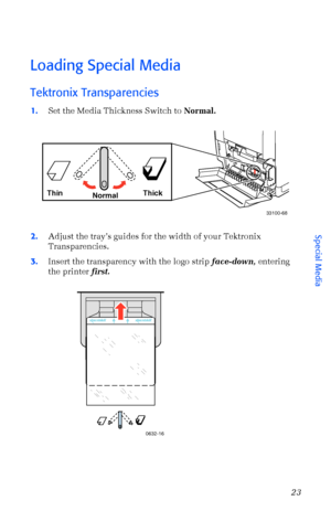 Page 34User Guide23
Loading Special Media
Tektronix Transparencies 
1.Set the Media Thickness Switch to Normal.
2.Adjust the trayÕs guides for the width of your Tektronix 
Transparencies.
3.Insert the transparency with the logo strip face-down, entering 
the printer first. 
Thin Thick
Normal
33100-68
0632-16
Special Media
Downloaded From ManualsPrinter.com Manuals 