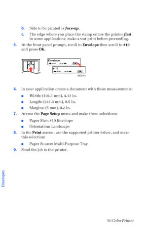 Page 3726Phaser  750 Color Printer 
b.Side to be printed is face-up.
c.The edge where you place the stamp enters the printer first 
in some applications; make a test print before proceeding.
5.At the front panel prompt, scroll to Envelope then scroll to #10 
and press OK. 
6.In your application create a document with these measurements:
nWidth: (104.1 mm), 4.13 in. 
nLength: (241.3 mm), 9.5 in.
nMargins: (5 mm), 0.2 in. 
7.Access the Page Setup menu and make these selections: 
nPaper Size: #10 Envelope...