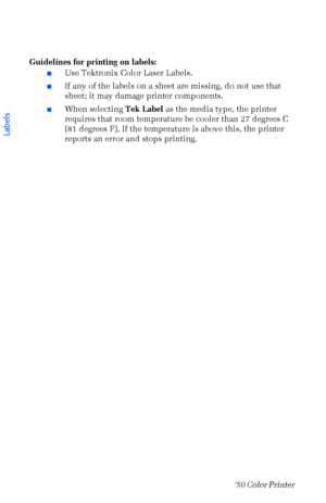 Page 4130Phaser  750 Color Printer 
Guidelines for printing on labels:
nUse Tektronix Color Laser Labels.
nIf any of the labels on a sheet are missing, do not use that 
sheet; it may damage printer components.
nWhen selecting Tek Label as the media type, the printer 
requires that room temperature be cooler than 27 degrees C 
(81 degrees F). If the temperature is above this, the printer 
reports an error and stops printing.
 
Labels
Downloaded From ManualsPrinter.com Manuals 