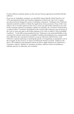 Page 7 
For the software warranty please see the end user license agreement included with the 
software.
If you are an Australian consumer, you should be aware that the Trade Practices Act 
1974 and equivalent State and Territory legislation (collectively the Acts) contain 
special provisions designed to protect Australian consumers.  Nothing in any Tektronix 
warranty material excludes or limits the application of any provision of any of the Acts, 
where to do so would contravene the Acts or cause any part of...