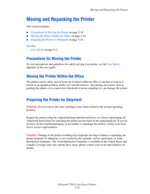 Page 120
Moving and Repacking the Printer
Phaser® 7760 Color Laser Printer 5-16
Moving and Repacking the Printer
This section includes:
■Precautions for Moving the Printer  on page 5-16
■Moving the Printer Within the Office  on page 5-16
■Preparing the Printer for Shipment on page 5-16
See also:  User Safety  on page A-1
Precautions for Moving the Printer
To view precautions and guidelines for safely moving your printer, see the  User Safety 
appendix in this user guide.
Moving the Printer Within the Office
The...