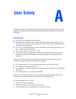 Page 145
Phaser® 7760 Color Laser PrinterA-1
Your printer and the recommended supplies have been
 designed and tested to meet strict safety 
requirements. Attention to the  following information ensures the continued safe operation of 
your printer.
Electrical Safety
■Use the power cord supplied with your printer.
■Plug the power cord directly into a properl y grounded electrical outlet. Make sure each 
end of the cord is securely connected. If you do not know if an outlet is grounded, ask an 
electrician to...