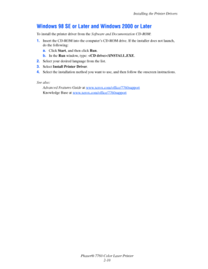 Page 30
Installing the Printer Drivers
Phaser® 7760 Color Laser Printer 2-10
Windows 98 SE or Later  and Windows 2000 or Later
To install the printer driver from the  Software and Documentation CD-ROM :
1. Insert the CD-ROM into the computer’s CD-R OM drive. If the installer does not launch, 
do the following:
a. Click  Start, and then click  Run.
b. In the  Run window, type:  :\INSTALL.EXE .
2. Select your desired language from the list.
3. Select  Install Printer Driver .
4. Select the installation method you...