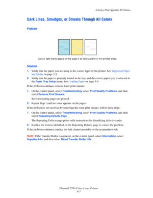 Page 94
Solving Print-Quality Problems
Phaser® 7760 Color Laser Printer 4-7
Dark Lines, Smudges, or St reaks Through All Colors
Problem
Solution
1.Verify that the paper you are using is  the correct type for the printer. See Supported Paper 
and Media  on page 3-3.
2. Verify that the paper is properly loaded in the  tray, and the correct paper type is selected in 
the 
Paper Tray Setup menu. See  Loading Paper  on page 3-9.
If the problem continues, remove toner print smears:
1. On the control panel, select...