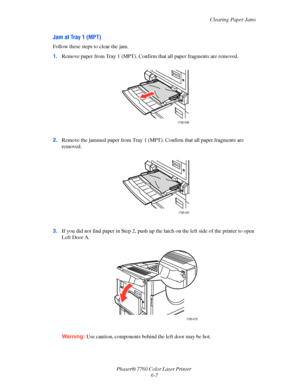 Page 127
Clearing Paper Jams
Phaser® 7760 Color Laser Printer  6-7
Jam at Tray 1 (MPT)
Follow these steps to clear the jam.
1.Remove paper from Tray 1 (MPT). Confir m that all paper fragments are removed.
2. Remove the jammed paper from Tray 1 (MPT ). Confirm that all paper fragments are 
removed.
3. If you did not find paper in Step 2, push up the latch on the left side of the printer to open 
Left Door A.
Warning: Use caution, components behind the left door may be hot.
7760-046
7760-047
7760-010
Downloaded...