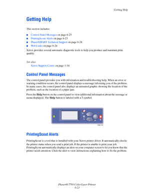 Page 143
Getting Help
Phaser® 7760 Color Laser Printer  6-23
Getting Help
This section includes:
■Control Panel Messages  on page 6-23
■PrintingScout Alerts on page 6-23
■PhaserSMART Technical Support  on page 6-24
■Web Links on page 6-24
Xerox provides several automatic diagnostic to ols to help you produce and maintain print 
quality.
See also: 
Xerox Support Centre  on page 1-14
Control Panel Messages
The control panel provides you with information and troubleshooting help. When an error or 
warning condition...