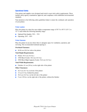 Page 147
Phaser® 7760 Color Laser PrinterA-3
Operational Safety
Your printer and supplies were designed and tested  to meet strict safety requirements. These 
include safety agency examina tion, approval, and compliance w ith established environmental 
standards.
Your attention to the following safety guidelines  helps to ensure the continued, safe operation 
of your printer.
Printer Location
Place the printer in a dust-free area within a te mperature range of 50° F to 90° F (10° C to 
32° C) and within the...