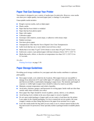 Page 39
Supported Paper and Media
Phaser® 7760 Color Laser Printer 3-4
Paper That Can Damage Your Printer
Your printer is designed to use a variety of  media types for print jobs. However, some media 
can cause poor output quality, increased pa per jams, or damage to your printer.
Unacceptable media includes:
■Rough or porous media, such as inkjet paper
■Plastic media
■Paper that has been folded or wrinkled
■Paper that has been photocopied
■Paper with staples
■Carbonless paper
■Envelopes with windows, metal...