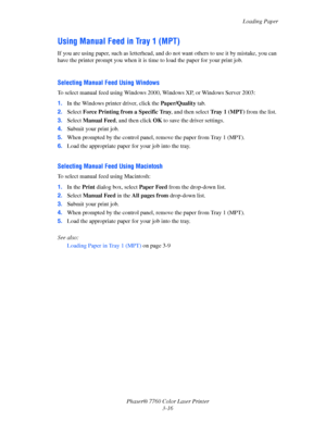 Page 51
Loading Paper
Phaser® 7760 Color Laser Printer 3-16
Using Manual Feed in Tray 1 (MPT)
If you are using paper, such as letterhead, and do not want others to use it by mistake, you can 
have the printer prompt you  when it is time to load the paper for your print job. 
Selecting Manual Feed Using Windows
To select manual feed using Windows 2000, Windows XP, or Windows Server 2003:
1.In the Windows printer driver, click the  Paper/Quality tab.
2. Select  Force Printing from a Specific Tray , and then...