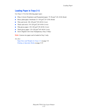 Page 52
Loading Paper
Phaser® 7760 Color Laser Printer 3-17
Loading Paper in Trays 2–5
Use Trays 2–5 for the following paper types:
■Plain, Colored, Preprinted, and Prepunched paper: 75–90 g/m2 (20–24 lb. Bond)
■Heavy plain paper, letterhead: 91–105 g/m2 (25–28 lb. Bond)
■Thin card stock: 106–169 g/m2 (50–60 lb. Cover)
■Thick card stock: 170–220 g/m2 (65–80 lb. Cover) 
■Thin glossy paper: 120–169 g/m2 (50–60 lb. Cover)
■Thick glossy paper: 170–220 g/m2 (65–80 lb. Cover)
■Xerox Digital Color Clear Transparency...