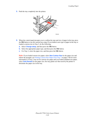 Page 55
Loading Paper
Phaser® 7760 Color Laser Printer 3-20
5.
Push the tray completely into the printer.
6. When the control panel prompts you to confirm th e type and size of paper in the tray, press 
the  OK  button to use the current tray setup. If you  loaded a new type of paper in the tray or 
loaded a custom size in Tr ay 2, do the following:
a. Select 
Change setup, and then press the  OK button.
b. Select the appropriate paper type, and then press the  OK button.
c. For Tray 2, select the paper size,...