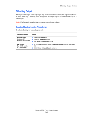 Page 84
Choosing Output Options
Phaser® 7760 Color Laser Printer 3-49
Offsetting Output
When you send output to the top  output tray or the finisher stacker tray, the copies or jobs can 
be offset in the tray. Offsetting sh ifts the pages in the output tray for each job or each copy of a 
collated job.
Note: If a finisher is installed, the t op output tray no longer offsets.
Selecting Offsetting from the Printer Driver
To select offsetting for a specific print job:
Operating System Steps
Windows 2000, 
Windows...