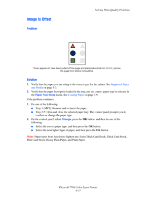Page 98
Solving Print-Quality Problems
Phaser® 7760 Color Laser Printer 4-11
Image Is Offset
Problem
Solution
1.Verify that the paper you are using is  the correct type for the printer. See Supported Paper 
and Media  on page 3-3.
2. Verify that the paper is properly loaded in the  tray, and the correct paper type is selected in 
the 
Paper Tray Setup menu. See  Loading Paper  on page 3-9.
If the problem continues:
1. Do one of the following:
■Tray 1 (MPT): Remove and re-insert the paper.
■Tray 2-5: Open and...