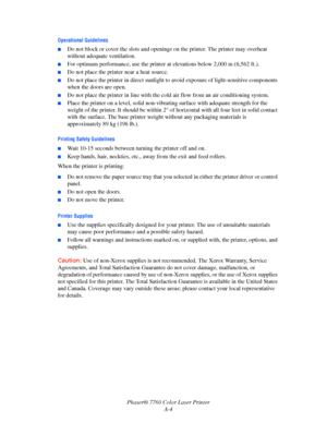 Page 148
Phaser® 7760 Color Laser PrinterA-4
Operational Guidelines
■Do not block or cover the slots and openings on the printer. The printer may overheat 
without adequate ventilation.
■For optimum performance, use the printer at  elevations below 2,000 m (6,562 ft.).
■Do not place the printer near a heat source.
■Do not place the printer in direct sunlight to  avoid exposure of light-sensitive components 
when the doors are open.
■Do not place the printer in lin e with the cold air flow from an air...