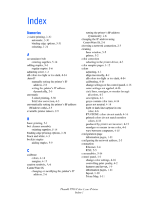 Page 151
Phaer® 7760 Color Laser PrinterIndex-1
Index
Numerics
2-sided printing, 3-30automatic, 3-30
binding edge options, 3-31
selecting, 3-31
A
accumulator beltordering supplies, 5-14
adding staples, 5-6 regular stapler, 5-6
adjusting color, 4-3
all colors too light or too dark, 4-14
AutoIP manually setting the printer’s IP address, 2-8
setting the printer’s IP address  dynamically, 2-6
automatic 2-sided printing, 3-30
TekColor correction, 4-3
automatically setting the  printer’s IP address 
(Windows only),...