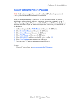Page 28
Configuring the Network Address
Phaser® 7760 Color Laser Printer 2-8
Manually Setting the Printer’s IP Address
Note:Verify that your computer has a properly configured IP address for your network. 
Contact your network administ rator for more information.
If you are on a network without a DNS server , or in an environment where the network 
administrator assigns printer IP addresses, yo u can use this method to manually set the IP 
address. Manually setting the IP address override s DHCP and AutoIP....