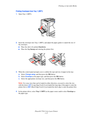 Page 72
Printing on Specialty Media
Phaser® 7760 Color Laser Printer 3-37
Printing Envelopes from Tray 1 (MPT)
1.Open Tray 1 (MPT).
2. Insert the envelopes into Tray 1 (MPT), and ad just the paper guides to match the size of 
the envelopes.
■Place the side to be printed  facedown.
■Place the flap  faceup and entering the printer first.
3. When the control panel prompts  you to confirm the type and size of paper in the tray:
a. Select 
Change setup, and then press the  OK button.
b. Select 
Envelope as the paper...