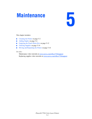 Page 105
Phaser® 7760 Color Laser Printer5-1
.
This chapter includes:
■Cleaning the Printer  on page 5-2
■Adding Staples on page 5-6
■Emptying the Punch Waste Box  on page 5-12
■Ordering Supplies on page 5-14
■Moving and Repacking the Printer  on page 5-16
See also:  Maintenance video tutorials at  www.xerox.com/office/7760support
Replacing supplies video tutorials at  www.xerox.com/office/7760support
Maintenance
Downloaded From ManualsPrinter.com Manuals 