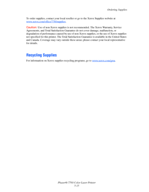Page 119
Ordering Supplies
Phaser® 7760 Color Laser Printer 5-15
To order supplies, contact your local reselle
r or go to the Xerox Supplies website at 
www.xerox.com/office/7760supplies
.
Caution: Use of non-Xerox supplies is not reco mmended. The Xerox Warranty, Service 
Agreements, and Total Satisfaction Guarante e do not cover damage, malfunction, or 
degradation of performance caused by use of non-Xerox supplies, or the use of Xerox supplies 
not specified for this printer. The Total Satisfac tion Guarantee...