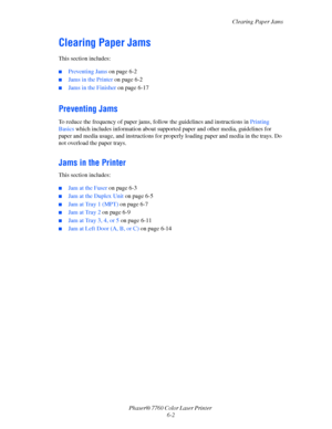Page 122
Clearing Paper Jams
Phaser® 7760 Color Laser Printer  6-2
Clearing Paper Jams
This section includes:
■Preventing Jams  on page 6-2
■Jams in the Printer  on page 6-2
■Jams in the Finisher  on page 6-17
Preventing Jams
To reduce the frequency of paper jams, foll ow the guidelines and instructions in Printing 
Basics  which includes information  about supported paper and other media, guidelines for 
paper and media usage, and instructions for properly loading paper and media in the trays. Do 
not overload...
