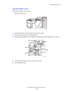 Page 138
Clearing Paper Jams
Phaser® 7760 Color Laser Printer  6-18
Jam at the Finisher - Area 2
Follow these steps to clear the jam.
1.Open the finisher door. 
2. Open the handle (2a or 2b) specified on the control panel.
3. If necessary, rotate knob  2c counterclockwise.
4. Pull the jammed paper out of the finisher. Co nfirm that all paper fragments are removed.
5. Close handle 2a and/or 2b by moving them to the left.
6. Close the finisher door.
7760-075
7760-163
2b
2a
2c
Downloaded From ManualsPrinter.com...